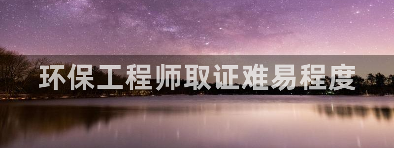 彩名堂5.0!：环保工程师取证难易程